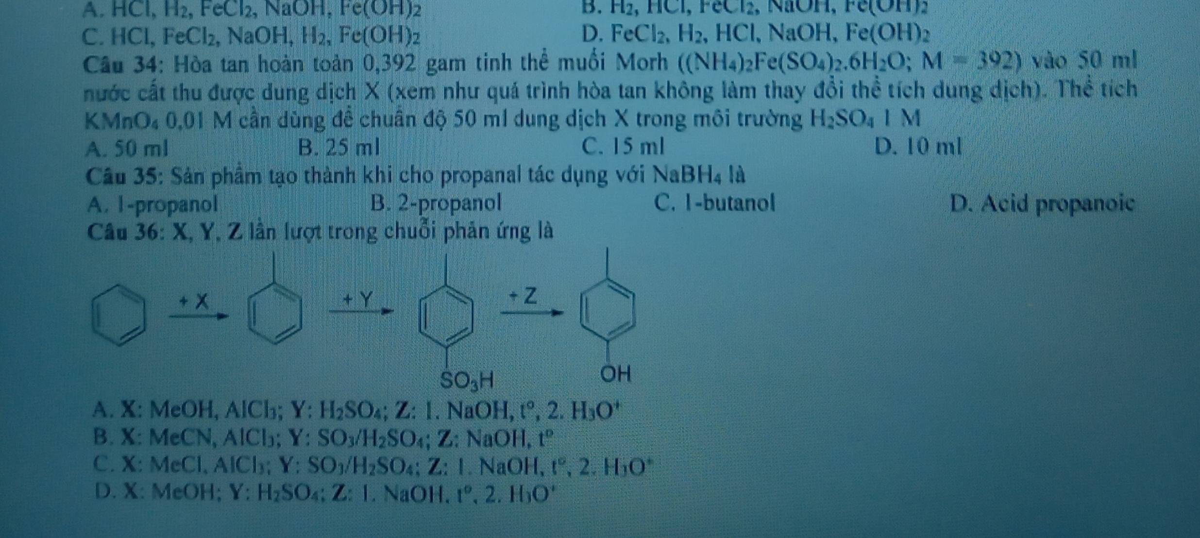 A. HCl, H₂, FeCl₂, NaOH, Fe(OH)₂ B. H_2,HCl,FeCl_2 , NH, Fe(OH):
C. HC L FeCl_2, NaOH, H₂, Fe(OH)₂ D. FeCl_2,H_2,HCl,NaOH, Fe(OH)2
Câu 34: Hòa tan hoàn toàn 0,392 gam tinh thể muối Morh ((NH_4)_2Fe(SO_4)_2.6H_2O;M=392) vào 50 ml
nhước cất thu được dung dịch X (xem như quá trình hòa tan không làm thay đổi thể tích dung dịch). Thể tích
KMn u_4 0,01 M cần dùng đề chuân độ 50 m1 dung dịch X trong môi trường H_2SO_41M
A. 50 ml B. 25 ml C. 15 ml D. 10 ml
Câu 35: Sản phầm tạo thành khi cho propanal tác dụng với NaBH_4la
A. 1-propanol B. 2-propanol C. I-butanol D. Acid propanoic
Câu 36: X, Y, Z lần lượt trong chuỗi phản ứng là
A. X: MeOH, AlCl₃; Y:H_2SO_4;Z:I.NaOH,t°,2.H_3O^+
B. X: MeCN, AlCl₃; Y:SO_3/H_2SO_4;Z:NaOH, t°
C. X: MeCl、 AICl_3 a Y:SO_3/H_2SO_4;Z:I.NaOH t°,2.H_3O°
D. X: MeOH; Y:H_2SO_4;Z:I.NaOH t°,2.H_3O'