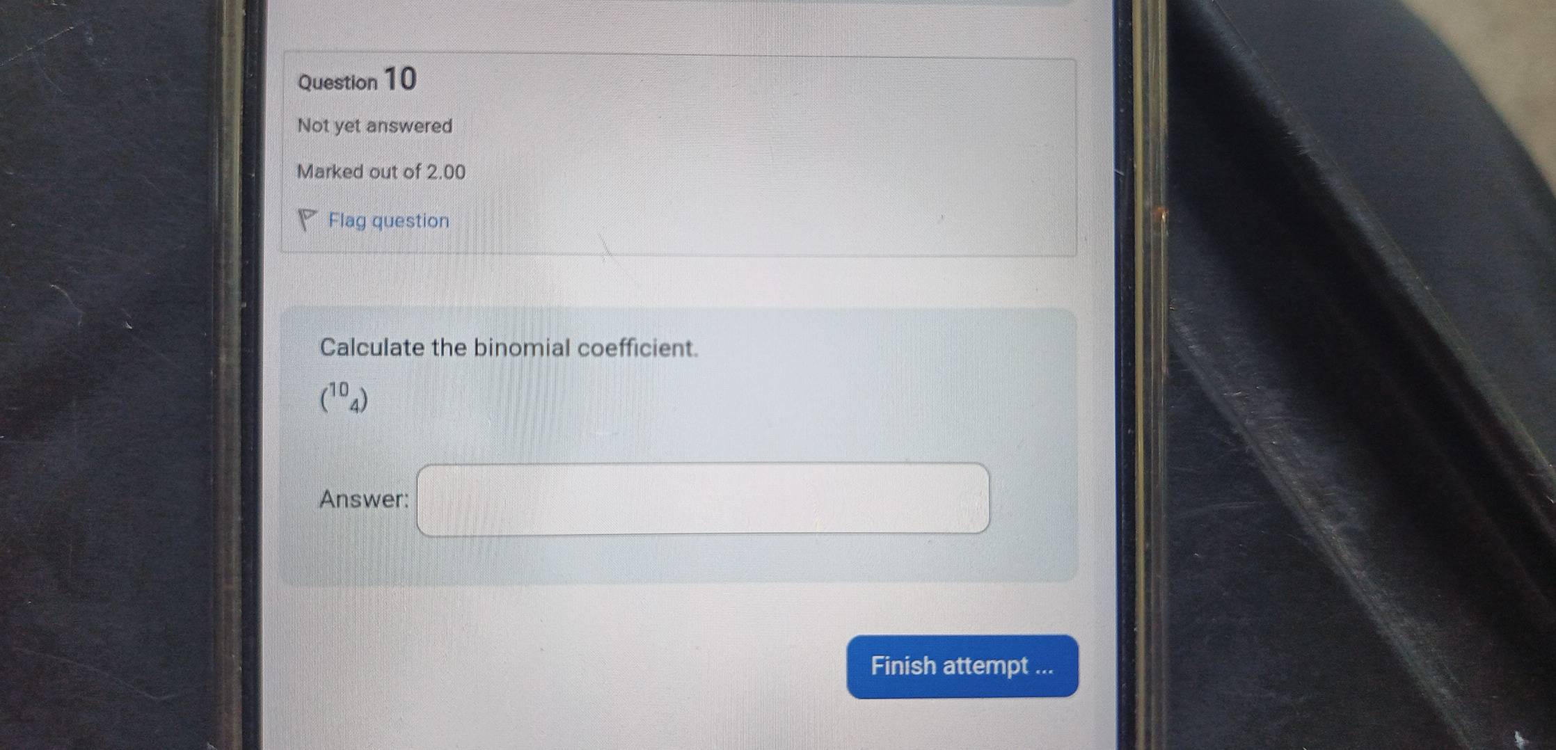 Not yet answered 
Marked out of 2.00 
Flag question 
Calculate the binomial coefficient.
(^10_4)
Answer: □ 
Finish attempt ...