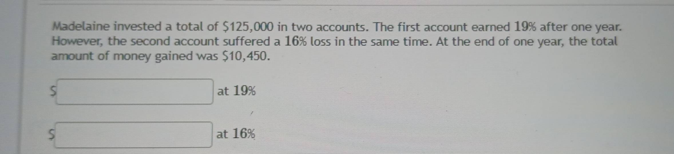 Madelaine invested a total of $125,000 in two accounts. The first account earned 19% after one year. 
However, the second account suffered a 16% loss in the same time. At the end of one year, the total 
amount of money gained was $10,450.
S□ at 19%
beginarrayr  5□ endarray at 16%