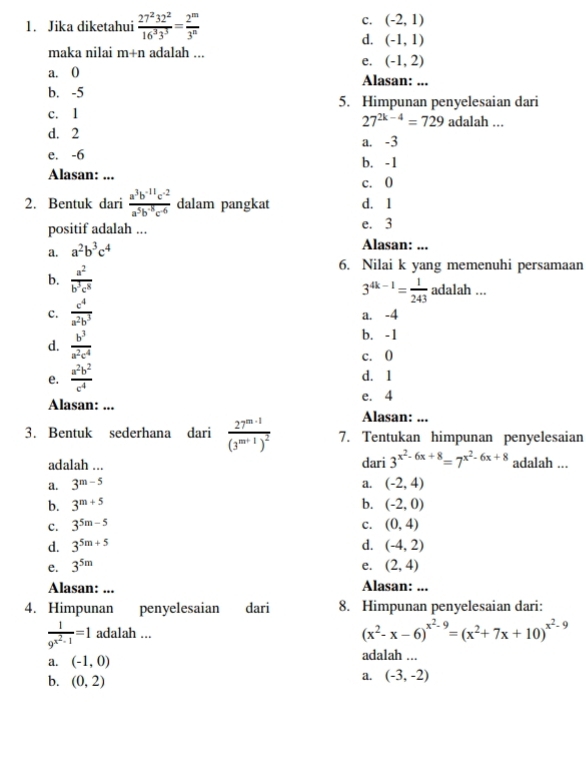 Jika diketahui  27^232^2/16^33^3 = 2^m/3^n 
C. (-2,1)
d. (-1,1)
maka nilai m+n adalah ...
e. (-1,2)
a. () Alasan: ...
b. -5
5. Himpunan penyelesaian dari
c. 1 adalah ...
27^(2k-4)=729
d. 2 a. -3
e. -6 b. -1
Alasan: ... c. 0
2. Bentuk dari  (a^3b^(-11)c^(-2))/a^5b^(-8)c^6  dalam pangkat d. 1
positif adalah ... e. 3
a. a^2b^3c^4
Alasan: ...
6. Nilai k yang memenuhi persamaan
b.  a^2/b^3c^8  adalah ...
3^(4k-1)= 1/243 
c.  c^4/a^2b^3  a. -4
d.  b^3/a^2c^4 
b. -1
c. 0
e.  a^2b^2/c^4  d. 1
Alasan: ... e. 4
Alasan: ...
3. Bentuk sederhana dari frac 27^(m-1)(3^(m+1))^2 7. Tentukan himpunan penyelesaian
adalah ... dari 3^(x^2)-6x+8=7^(x^2)-6x+8 adalah ...
a.
a. 3^(m-5) (-2,4)
b. 3^(m+5) b. (-2,0)
C. 3^(5m-5) C. (0,4)
d. 3^(5m+5) d. (-4,2)
e. 3^(5m) e. (2,4)
Alasan: ... Alasan: ...
4. Himpunan penyelesaian dari 8. Himpunan penyelesaian dari:
frac 19^(x^2)-1=1 adalah ...
(x^2-x-6)^x^2-9=(x^2+7x+10)^x^2-9
a. (-1,0) adalah ...
b. (0,2)
a. (-3,-2)