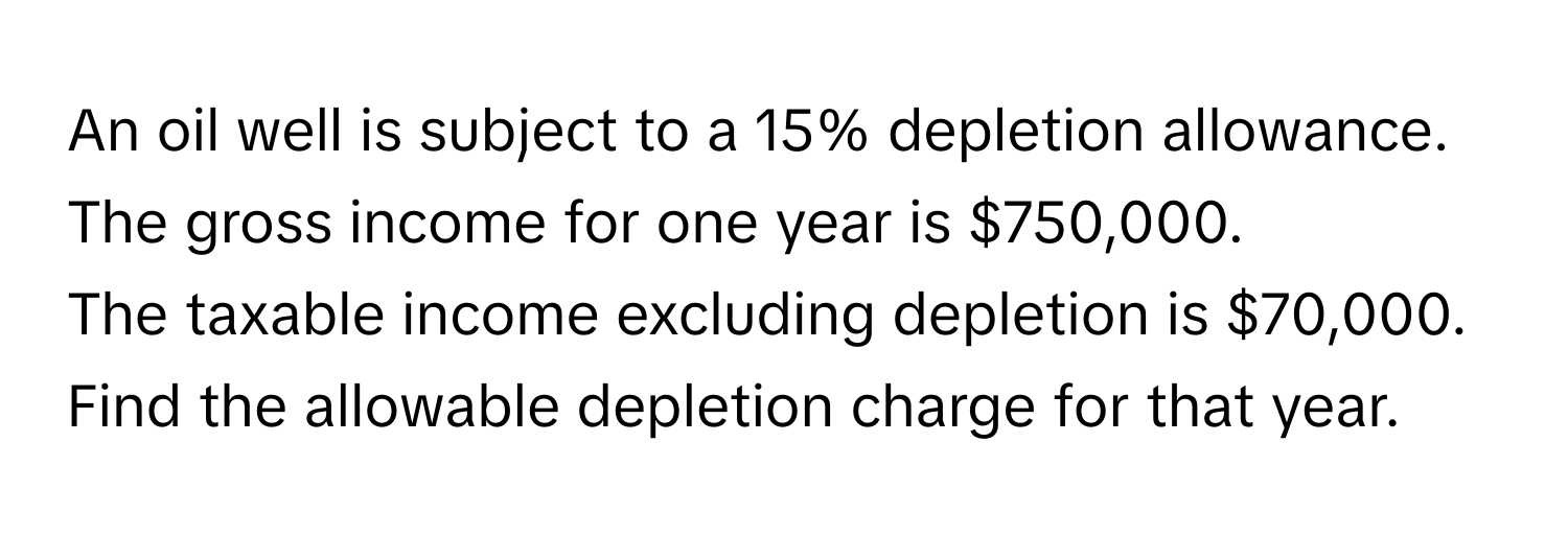 An oil well is subject to a 15% depletion allowance.  The gross income for one year is $750,000.
The taxable income excluding depletion is $70,000.
Find the allowable depletion charge for that year.