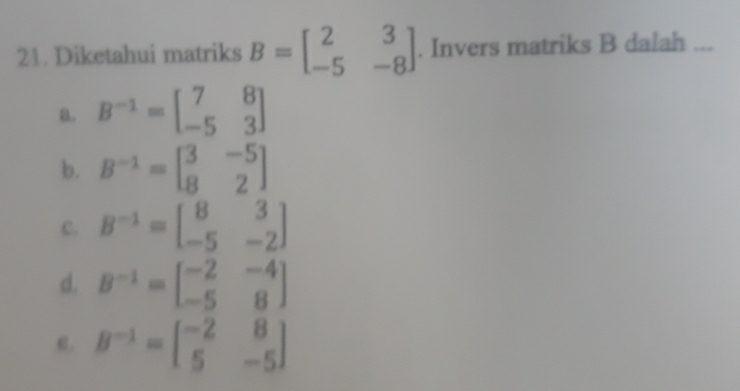 Diketahui matriks B=beginbmatrix 2&3 -5&-8endbmatrix. Invers matriks B dalah ...
a. B^(-1)=beginbmatrix 7&8 -5&3endbmatrix
b. B^(-1)=beginbmatrix 3&-5 8&2endbmatrix
C. B^(-1)=beginbmatrix 8&3 -5&-2endbmatrix
d. B^(-1)=beginbmatrix -2&-4 -5&8endbmatrix
e. B^(-1)=beginbmatrix -2&8 5&-5endbmatrix