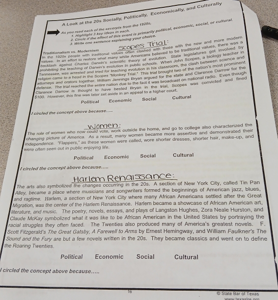 A Look at the 20s Socially, Politically, Economically, and Culturally
As you read each of the excerpts from the 1920s.
2. Circle if the affect of this event is primarily political, economic, social, or cultural
1. Highlight 3 key ideas in each.
3. Write one sentence explaining your choice.
in the 1920s people with traditional vakies oren clashed with those with the new and more modern
Traditionalism vs. Modernism Scopes
values. In an elfort to resfore what many white Americans believed to be traditional values, there was a
backiash against Chares Darwin's scienufic theory of evolution. State legislatures got involved by
prohibiting the teaching of Danwn's evolution in public schools. When John Scopes, a biology teacher in
Tennessee, was arrested and tried for teaching evolution in his classroom, the clash between science and
retigion came to a head in the Scopes "Monkey Trial." This trial brought two of the nation's most prominent
atlomeys and orstors together, William Jennings Bryan argued for the state and Clarence Darrow for the
defense. The trial reached the entire nation due to the fact it was broadcast on national radio. Even though
Clarence Darrow is thought to have bested Bryan in the trial. Scopes was convicted and fined
$100. However, this fine was later set aside in an appeal to a higher court.
Political Economic Social Cultural
I circled the concept above because.....
Women:
The role of women who now could vote, work outside the home, and go to college also characterized the
changing picture of America. As a result, many women became more assertive and demonstrated their
independence. "Flappers," as these women were called, wore shorter dresses, shorter hair, make-up, and
were often seen out in public enjoying life.
Political Economic Social Cultural
I circled the concept above because.....
Harlem Renaisance:
The arts also symbolized the changes occurring in the 20s. A section of New York City, called Tin Pan
Alley, became a place where musicians and songwriters formed the beginnings of American jazz, blues,
and ragtime. Harlem, a section of New York City where many African Americans settled after the Great
Migration, was the center of the Harlem Renaissance. Harlem became a showcase of African American art,
literature, and music. The poetry, novels, essays, and plays of Langston Hughes, Zora Neale Hurston, and
Claude McKay symbolized what it was like to be African American in the United States by portraying the
racial struggles they often faced. The Twenties also produced many of America's greatest novels. F.
Scott Fitzgerald's The Great Gatsby, A Farewell to Arms by Ernest Hemingway, and William Faulkner's The
Sound and the Fury are but a few novels written in the 20s. They became classics and went on to define
the Roaring Twenties.
Political Economic Social Cultural
l circled the concept above because.....
16 © State Bar of Texas