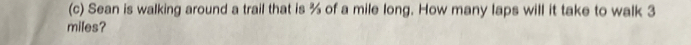 Sean is walking around a trail that is % of a mile long. How many laps will it take to walk 3
miles?