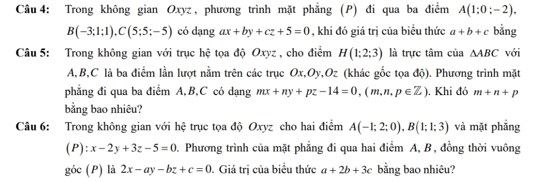 Trong không gian Oxyz , phương trình mặt phẳng (P) đi qua ba điểm A(1;0;-2),
B(-3;1;1), C(5;5;-5) có dạng ax+by+cz+5=0 , khi đó giá trị của biểu thức a+b+c bằng 
Câu 5: Trong không gian với trục hệ tọa độ Oxyz , cho điểm H(1;2;3) là trực tâm của △ ABC với
A, B, C là ba điểm lần lượt nằm trên các trục Ox, Oy, Oz (khác gốc tọa độ). Phương trình mặt 
phẳng đi qua ba điểm A, B, C có dạng mx+ny+pz-14=0, (m,n,p∈ Z). Khi đó m+n+p
bằng bao nhiêu? 
Câu 6: Trong không gian với hệ trục tọa độ Oxyz cho hai điểm A(-1;2;0), B(1;1;3) và mặt phắng 
(P): x-2y+3z-5=0. Phương trình của mặt phẳng đi qua hai điểm A, B , đồng thời vuông 
góc (P) là 2x-ay-bz+c=0. Giá trị của biểu thức a+2b+3c bằng bao nhiêu?