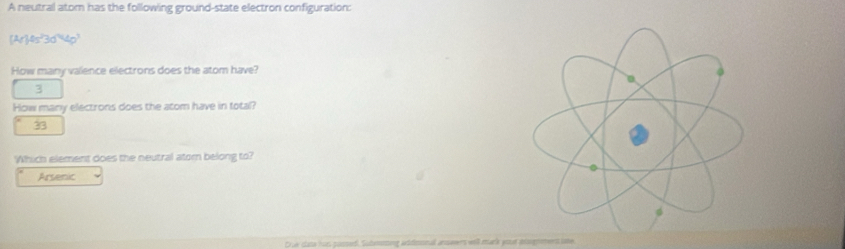 A neutral atom has the following ground-state electron configuration:
(Ar)0s^23d^44p^3 
How many valence electrons does the atom have?
3
How many electrons does the atom have in total?
33
Which element does the neutral atom belong to?
Arsenic
D ue clata hus passed. Sutennting addmnnal answwrs will muck yout ntsgros ume