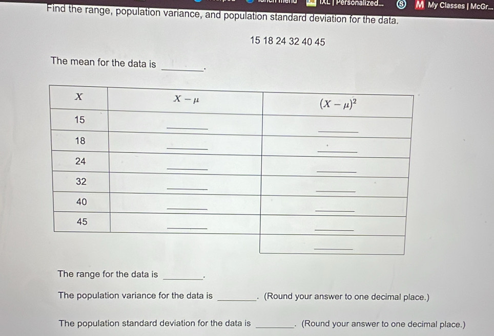 IXL | Personalized... M My Classes | McGr...
Find the range, population variance, and population standard deviation for the data.
15 18 24 32 40 45
The mean for the data is _.
The range for the data is _.
The population variance for the data is _. (Round your answer to one decimal place.)
The population standard deviation for the data is _. (Round your answer to one decimal place.)