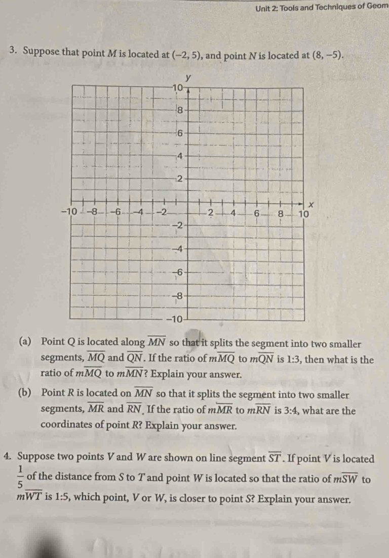 Tools and Techniques of Geom 
3. Suppose that point M is located at (-2,5) , and point N is located at (8,-5). 
(a) Point Q is located along overline MN so that it splits the segment into two smaller 
segments, overline MQ and overline QN. If the ratio of moverline MQ to moverline QN is 1:3 , then what is the 
ratio of moverline MQ to moverline MN ? Explain your answer. 
(b) Point R is located on overline MN so that it splits the segment into two smaller 
segments, overline MR and overline RN If the ratio of moverline MR to moverline RN is 3:4 , what are the 
coordinates of point R? Explain your answer. 
4. Suppose two points V and W are shown on line segment overline ST. If point V is located
 1/5  of the distance from S to T and point W is located so that the ratio of moverline SW to
moverline WT is 1:5 , which point, V or W, is closer to point S? Explain your answer.