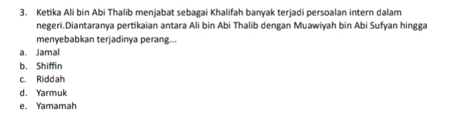 Ketika Ali bin Abi Thalib menjabat sebagai Khalifah banyak terjadi persoalan intern dalam
negeri.Diantaranya pertikaian antara Ali bin Abi Thalib dengan Muawiyah bin Abi Sufyan hingga
menyebabkan terjadinya perang...
a. Jamal
b. Shiffin
c. Riddah
d. Yarmuk
e. Yamamah