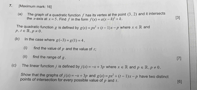 [Maximum mark: 16] 
(a) The graph of a quadratic function ∫ has its vertex at the point (3,2) and it intersects 
the x-axis at x=5. Find ∫ in the form f(x)=a(x-h)^2+k. [3] 
The quadratic function g is defined by g(x)=px^2+(t-1)x-p where x∈ R and 
p t∈ R, p!= 0. 
(b) In the case where g(-3)=g(1)=4, 
(i) find the value of p and the value of； 
(ii) find the range of g. [7] 
(c) The linear function jis defined by j(x)=-x+3p where x∈ R and p∈ R, p!= 0. 
Show that the graphs of j(x)=-x+3p and g(x)=px^2+(t-1)x-p have two distinct 
points of intersection for every possible value of p and t. [6]