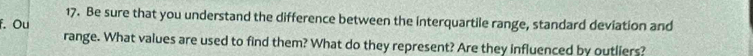 Be sure that you understand the difference between the interquartile range, standard deviation and 
f. Ou 
range. What values are used to find them? What do they represent? Are they influenced by outliers?
