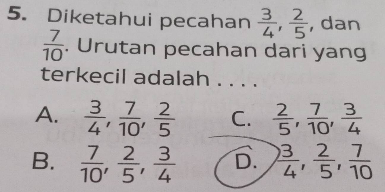 Diketahui pecahan  3/4 ,  2/5  , dan
 7/10 . Urutan pecahan dari yang
terkecil adalah . . . .
A.  3/4 ,  7/10 ,  2/5   2/5 ,  7/10 ,  3/4 
C.
B.  7/10 ,  2/5 ,  3/4   3/4 ,  2/5 ,  7/10 
D.