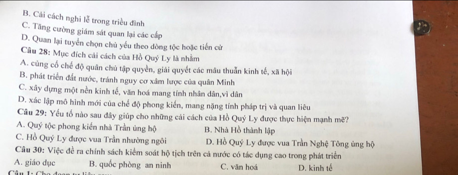 B. Cải cách nghi lễ trong triều đình
C. Tăng cường giám sát quan lại các cấp
D. Quan lại tuyển chọn chủ yếu theo dòng tộc hoặc tiến cử
Câu 28: Mục đích cải cách của Hồ Quý Ly là nhằm
A. củng cố chế độ quân chủ tập quyền, giải quyết các mâu thuẫn kinh tế, xã hội
B. phát triển đất nước, tránh nguy cơ xâm lược của quân Minh
C. xây dựng một nền kinh tế, văn hoá mang tính nhân dân,vì dân
D. xác lập mô hình mới của chế độ phong kiến, mang nặng tính pháp trị và quan liêu
Câu 29: Yếu tố nào sau đây giúp cho những cải cách của Hồ Quý Ly được thực hiện mạnh mẽ?
A. Quý tộc phong kiến nhà Trần ủng hộ B. Nhà Hồ thành lập
C. Hồ Quý Ly được vua Trần nhường ngôi D. Hồ Quý Ly được vua Trần Nghệ Tông ủng hộ
Câu 30: Việc đề ra chính sách kiểm soát hộ tịch trên cả nước có tác dụng cao trong phát triển
A. giáo dục B. quốc phòng an ninh C. văn hoá
Câu 1:C D. kinh tế