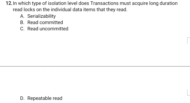 In which type of isolation level does Transactions must acquire long duration
read locks on the individual data items that they read.
A. Serializability
B. Read committed
C. Read uncommitted
D. Repeatable read