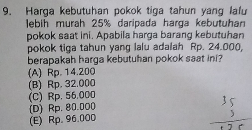 Harga kebutuhan pokok tiga tahun yang lalu
lebih murah 25% daripada harga kebutuhan
pokok saat ini. Apabila harga barang kebutuhan
pokok tiga tahun yang lalu adalah Rp. 24.000,
berapakah harga kebutuhan pokok saat ini?
(A) Rp. 14.200
(B) Rp. 32.000
(C) Rp. 56.000
(D) Rp. 80.000
(E) Rp. 96.000