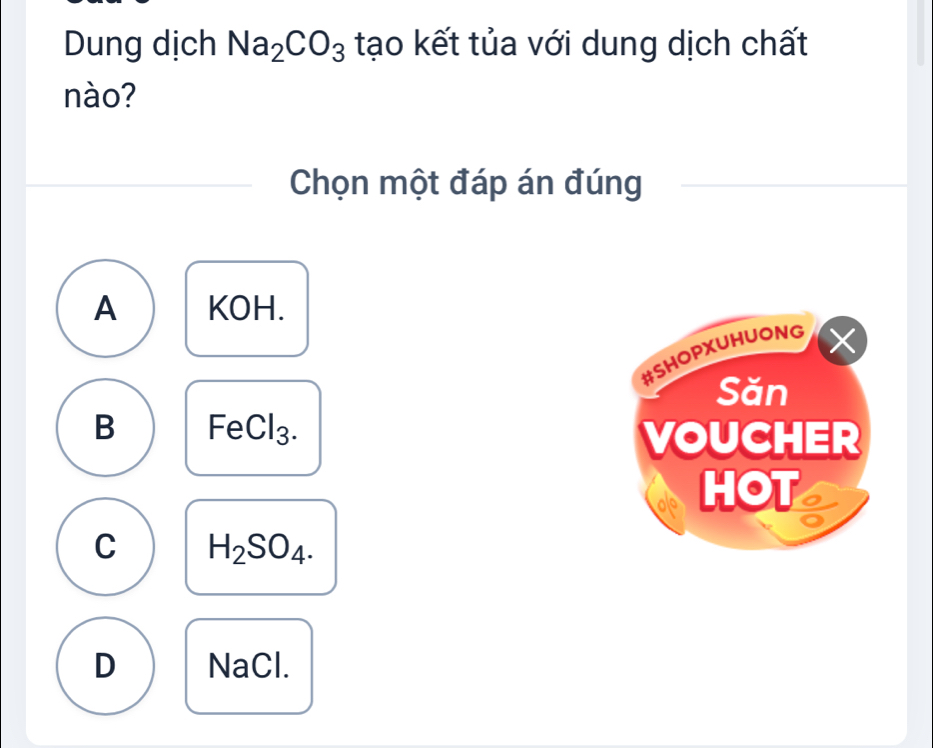 Dung dịch Na_2CO_3 tạo kết tủa với dung dịch chất
nào?
Chọn một đáp án đúng
A KOH.
#SHOPXUHUONG
Săn
B FeCl_3. 
VOUCHER
HOT
C H_2SO_4.
D Na( ,|