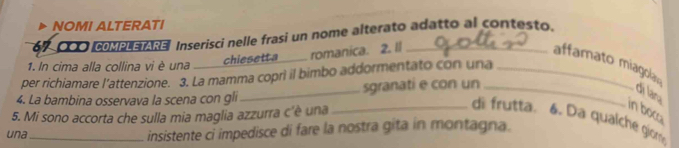 NOMI ALTERATI
67- 000 COMPLETARE Inserisci nelle frasi un nome alterato adatto al contesto. 
1. In cima alla collina vi è una _ chiesetta romanica. 2. Il_ affamato miagcla 
per richiamare l'attenzione. 3. La mamma copri il bimbo addormentato con una_ 
4. La bambina osservava la scena con gli_ sgranati e con un _di lana 
5. Mi sono accorta che sulla mia maglia azzurra c'è una 
in boca 
_di frutta. 4. Da qualché giom 
una_ insistente ci impedisce di fare la nostra gita in montagna.