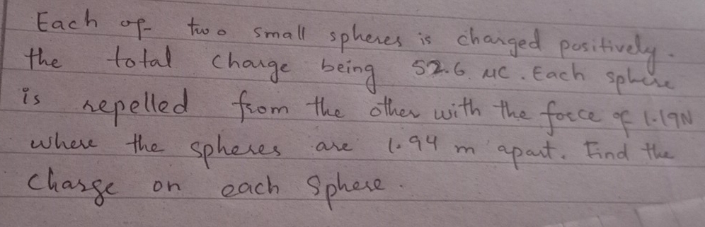 Each of too small sphenes is changed positively. 
the total change being 52. 6. MC. Each splce 
is repelled from the other with the foece of 1.19N
where the spheces are 1.94 m apart. Find the 
change on each Sphece