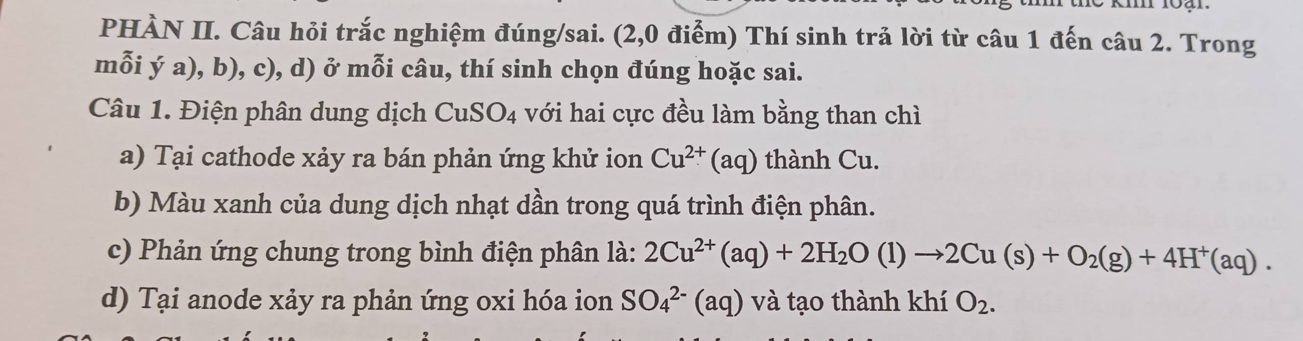 PHÀN II. Câu hỏi trắc nghiệm đúng/sai. (2,0 điểm) Thí sinh trả lời từ câu 1 đến câu 2. Trong 
mỗi ý a), b), c), d) ở mỗi câu, thí sinh chọn đúng hoặc sai. 
Câu 1. Điện phân dung dịch CuSO_4 với hai cực đều làm bằng than chì 
a) Tại cathode xảy ra bán phản ứng khử ion Cu^(2+)(aq) thành Cu. 
b) Màu xanh của dung dịch nhạt dần trong quá trình điện phân. 
c) Phản ứng chung trong bình điện phân là: 2Cu^(2+)(aq)+2H_2O(l)to 2Cu(s)+O_2(g)+4H^+(aq). 
d) Tại anode xảy ra phản ứng oxi hóa ion SO_4^((2-)(aq) và tạo thành khí O_2).