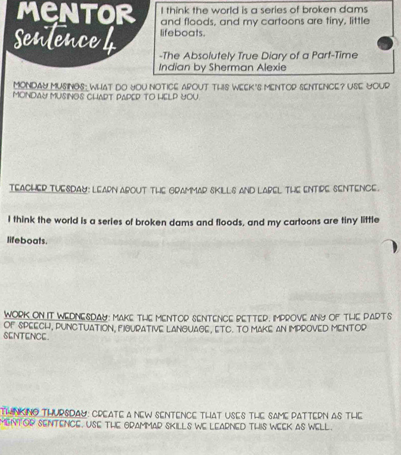 think the world is a series of broken dams 
MENTOR and floods, and my cartoons are tiny, little 
lifeboats. 
senlence 4 -The Absolutely True Diary of a Part-Time 
Indian by Sherman Alexie 
MONDAY MUSINGS: WhAT DO YOU NOTICE ABOUT THIS WEEK's MENTOR SENTENCE? USE YOUR 
MONDAY MUSINOS CHART PAPER TO HELP YOU 
TEACHER TUESDAY: LEARN ABOUT THE GRAMMAR SKILLS AND LABEL THE ENTIPE SENTENCE. 
I think the world is a series of broken dams and floods, and my cartoons are tiny little 
lifeboats. 
WORK ON IT WEDNESDAY: MAKE THE MENTOR SENTENCE BETTER. IMPROVE ANY OF THE PARTS 
OF SPEECH, PUNCTUATION, FIGURATIVE LANGUAGE, ETC. TO MAKE AN IMPROVED MENTOR 
SENTENCE. 
THINKINO THURSDAY: CREATE A NEW SENTENCE THAT USES THE SAME PATTERN AS THE 
MENTOR SENTENCE. USE THE GRAMMAR SKILLS WE LEARNED THIS WEEK AS WELL.