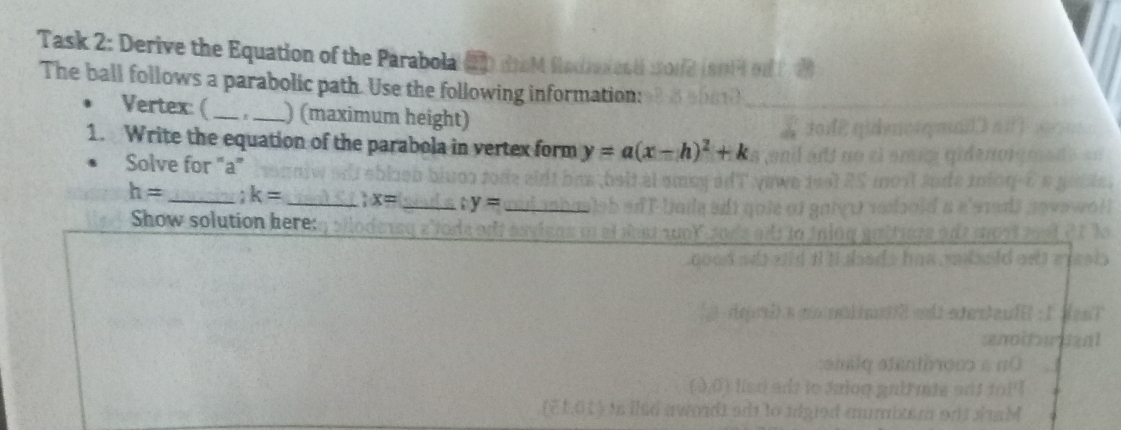 Task 2: Derive the Equation of the Parabola 
The ball follows a parabolic path. Use the following information: 
Vertex: ( __) (maximum height) 
1. Write the equation of the parabola in vertex form y=a(x-h)^2+k
Solve for "a"
h= _. k= _ x= y= _ 
Show solution here: