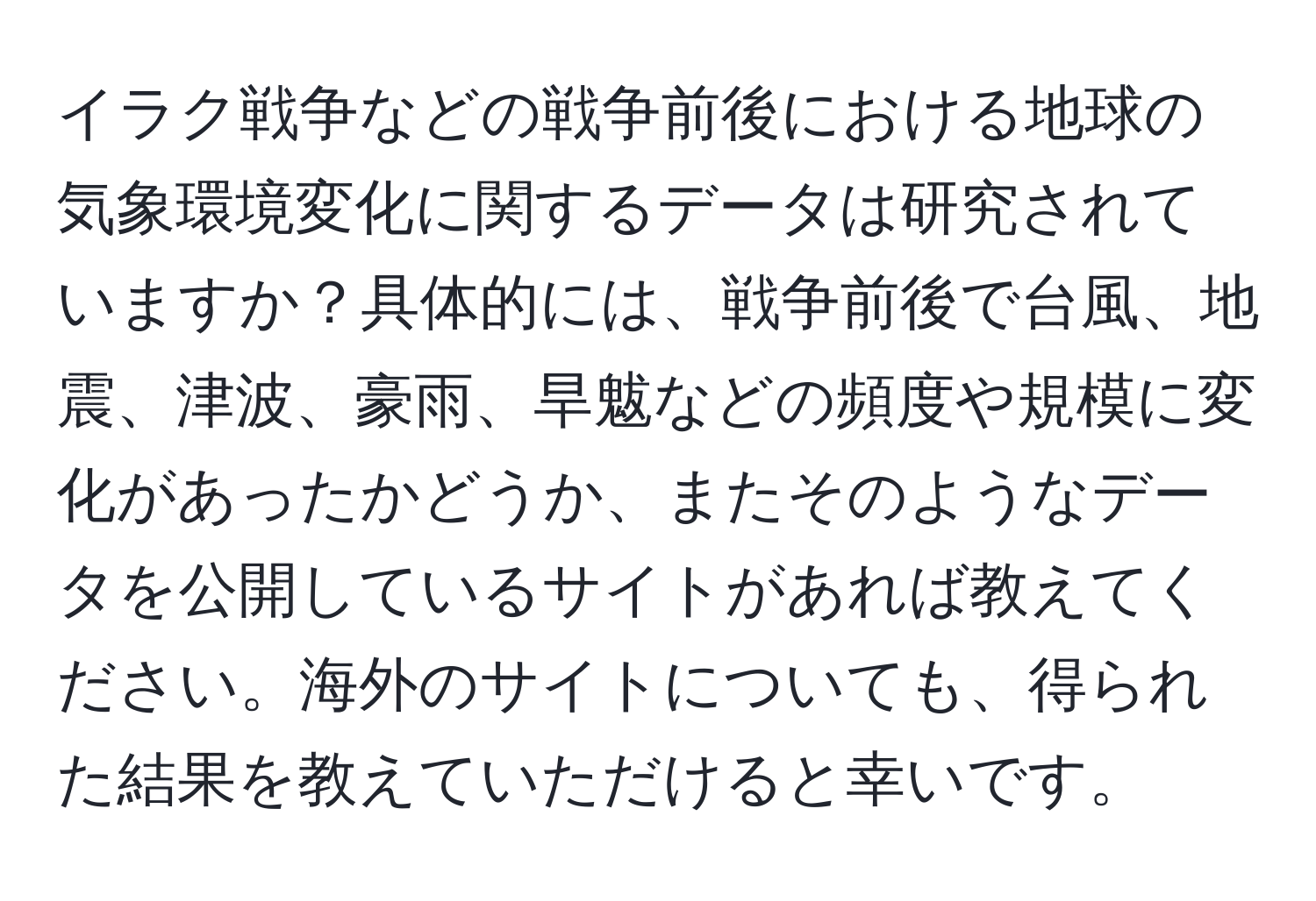 イラク戦争などの戦争前後における地球の気象環境変化に関するデータは研究されていますか？具体的には、戦争前後で台風、地震、津波、豪雨、旱魃などの頻度や規模に変化があったかどうか、またそのようなデータを公開しているサイトがあれば教えてください。海外のサイトについても、得られた結果を教えていただけると幸いです。