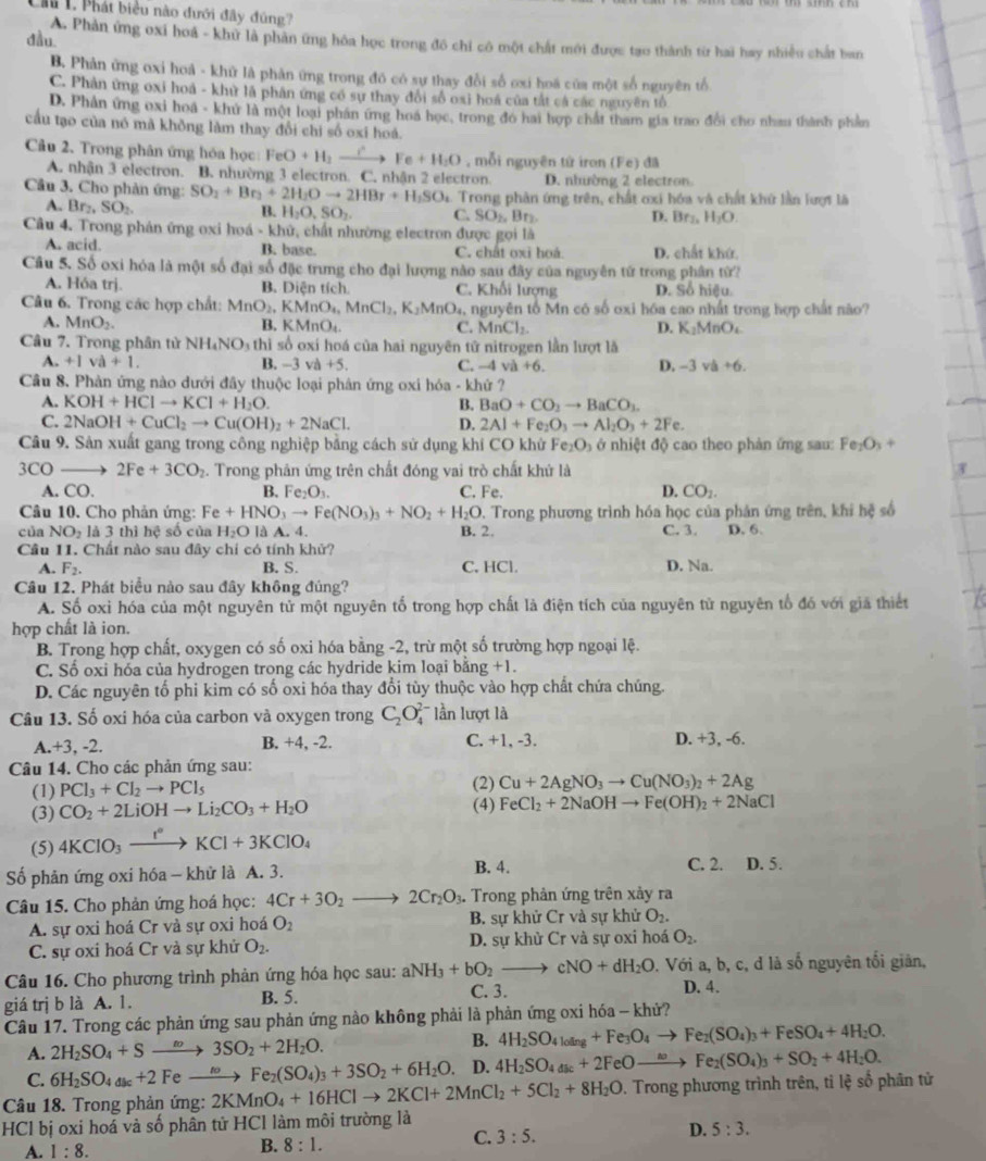Lầu L Phát biểu nào đưới đây đúng?
dầu.
A. Phản ứng oxi hoá - khử là phản ứng hóa học trong đô chỉ cô một chất mới được tạo thành từ hai hay nhiều chất ban
B. Phản ứng oxi hoá - khữ là phản ứng trong đô có sự thay đổi số ơxi hoá của một số nguyên tổ
C. Phản ứng oxi hoá - khử là phân ứng có sự thay đổi số oxi hoá của tắt cá các nguyên tổ
D. Phân ứng oxi hoa - khứ là một loại phần ứng hoa học, trong đó hai hợp chất tham gia trao đổi cho nhau thành phản
cầu tạo của nó mã không làm thay đổi chi số oxi hoá.
Câu 2. Trong phân ứng hóa học FeO+H_2to Fe+H_2O , mỗi nguyên tứ iron (Fe) đã
A. nhận 3 electron. B. nhường 3 electron. C. nhận 2 electron. D. nhường 2 electron
Cầu 3. Cho phản ứng: SO_2+Br_3+2H_2Oto 2HBr+H_1SO 4. Trong phân ứng trên, chất ơxi hóa và chất khứ lần lượt là
A. Br SO_2
B. H_2O,SO_2. C. SO_2,Br_2 D. Br_1,H_2O.
Câu 4. Trong phản ứng oxi hoá - khử, chất nhường electron được gọi là
A. acid. B. base. C. chất oxi hoá D. chất khứ.
Câu 5. Số oxi hóa là một số đại số đặc trưng cho đại lượng nào sau đây của nguyên tứ trong phân từ?
A. Hóa trị. B. Diên tích C. Khối lượng D. Số hiệu.
Câu 6. Trong các hợp chất: MnO_2,KMnO_4,MnCl_2,K_2MnO_4 5, nguyên tổ Mn có số oxi hóa cao nhất trong hợp chất não?
A. MnO_2. B. KMnO C. MnCl_2 D. K_2MnO_4
Câu 7. Trong phân tử NH_4NO_3 O thì số oxí hoá của hai nguyên tử nitrogen lần lượt là
A. +1va+1. B. -3 và +5 C. -4va+6. D. -3va+6.
Cầu 8. Phản ứng nào dưới đây thuộc loại phân ứng oxi hóa - khứ ?
A. KOH+HClto KCl+H_2O. B. BaO+CO_2to BaCO_3.
C. 2NaOH+CuCl_2to Cu(OH)_2+2NaCl. D. 2Al+Fe_2O_3to Al_2O_3+2Fe.
Câu 9. Sản xuất gang trong công nghiệp bằng cách sử dụng khí CO khử F c° e2 b_1 ở nhiệt độ cao theo phản ứng sau: Fe_2O_3+
3CO 2Fe+3CO_2 2. Trong phân ứng trên chất đóng vai trò chất khứ là
A. CO. B. Fe_2O_3. C. Fe. D. CO_2.
Câu 10. Cho phản ứng: Fe+HNO_3to Fe(NO_3)_3+NO_2+H_2O Trong phương trình hóa học của phản ứng trên, khi hệ số
của NO_2 là 3 thì hệ số của H_2O là A. 4. B. 2. C. 3. D. 6.
Câu 11. Chất nào sau đây chỉ có tính khử? C, HCl.
A. F_2. B. S. D. Na.
Câu 12. Phát biểu nào sau đây không đủng?
A. Số oxỉ hóa của một nguyên tử một nguyên tố trong hợp chất là điện tích của nguyên tử nguyên tổ đó với giả thiết
hợp chất là ion.
B. Trong hợp chất, oxygen có số oxi hóa bằng -2, trừ một số trường hợp ngoại lệ.
C. Số oxi hóa của hydrogen trong các hydride kim loại bằng +1.
D. Các nguyên tổ phi kim có số oxi hóa thay đổi tùy thuộc vào hợp chất chứa chúng.
Câu 13. Số oxi hóa của carbon và oxygen trong C_2O lần lượt là
A.+3, -2. B. +4, -2. C. +1, -3. D. +3, -6.
Câu 14. Cho các phản ứng sau:
(1) PCl_3+Cl_2to PCl_5 (2) Cu+2AgNO_3to Cu(NO_3)_2+2Ag
(3) CO_2+2LiOHto Li_2CO_3+H_2O (4) FeCl_2+2NaOHto Fe(OH)_2+2NaCl
(5) 4KClO_3xrightarrow I°KCl+3KClO_4
ố phản ứng oxi hóa - khử là A. 3. B. 4. C. 2. D. 5.
Câu 15. Cho phản ứng hoá học: 4Cr+3O_2 2Cr_2O_3. -  Trong phản ứng trên xảy ra
A. sự oxi hoá Cr và sự oxi hoá O_2 B. sự khử Cr và sự khử O_2.
C. sự oxi hoá Cr và sự khử O_2. D. sự khử Cr và sự oxi hoá O_2.
Câu 16. Cho phương trình phản ứng hóa học sau: aNH_3+bO_2to cNO+dH_2O. Với a, b, c, d là số nguyên tối giản,
giá trj b là A. 1. B. 5.
C. 3.
D. 4.
Câu 17. Trong các phản ứng sau phản ứng nào không phải là phản ứng oxi hóa - khử?
B.
A. 2H_2SO_4+Sto 3SO_2+2H_2O. 4H_2SO_4l_0ing+Fe_3O_4to Fe_2(SO_4)_3+FeSO_4+4H_2O.
C. 6H_2SO_4_k+2 F eto Fe_2(SO_4)_3+3SO_2+6H_2O. D. 4H_2SO_4_k+2FeOto Fe_2(SO_4)_3+SO_2+4H_2O.
Câu 18. Trong phản ứng: 2KMnO_4+16HClto 2KCl+2MnCl_2+5Cl_2+8H_2O. Trong phương trình trên, tỉ lệ số phân tử
HCl bị oxi hoá và số phân tử HCl làm môi trường là
D. 5:3.
A. 1:8.
B. 8:1.
C. 3:5.