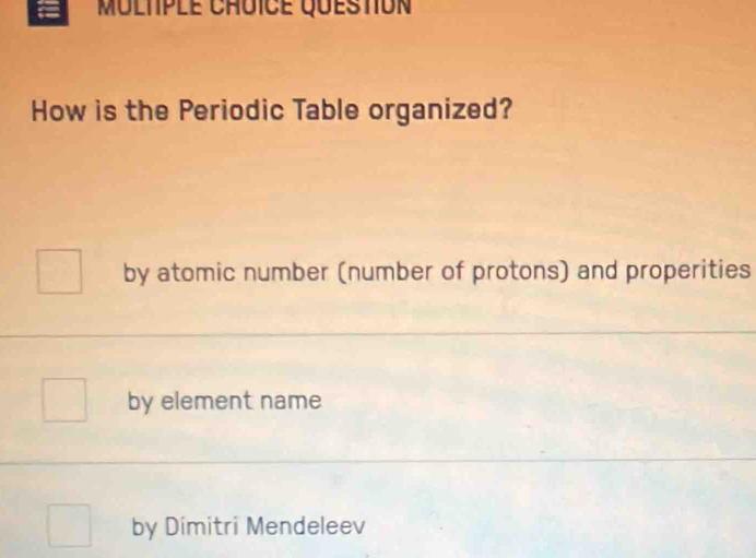 Multple Chôïce question
How is the Periodic Table organized?
by atomic number (number of protons) and properities
by element name
by Dimitri Mendeleev