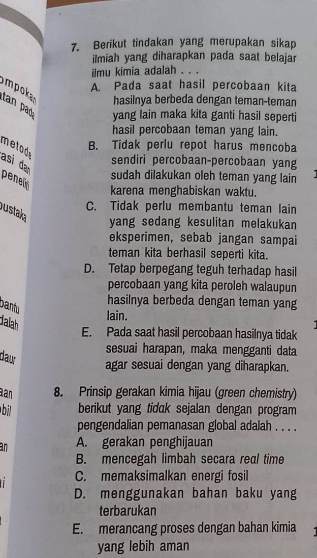 Berikut tindakan yang merupakan sikap
ilmiah yang diharapkan pada saat belajar
ilmu kimia adalah . . .
A. Pada saat hasil percobaan kita
mpoka tan pad
hasilnya berbeda dengan teman-teman
yang lain maka kita ganti hasil seperti
hasil percobaan teman yang lain.
meto B. Tidak perlu repot harus mencoba
sendiri percobaan-percobaan yang
asi dar peneli
sudah dilakukan oleh teman yang lain
karena menghabiskan waktu.
C. Tidak perlu membantu teman lain
ustaka
yang sedang kesulitan melakukan
eksperimen, sebab jangan sampai
teman kita berhasil seperti kita.
D. Tetap berpegang teguh terhadap hasil
percobaan yang kita peroleh walaupun
hasilnya berbeda dengan teman yang
bantu
lain.
dalah
E. Pada saat hasil percobaan hasilnya tidak
sesuai harapan, maka mengganti data
daur
agar sesuai dengan yang diharapkan.
an 8. Prinsip gerakan kimia hijau (green chemistry)
bi berikut yang tidak sejalan dengan program
pengendalian pemanasan global adalah . . . .
an
A. gerakan penghijauan
B. mencegah limbah secara real time

C. memaksimalkan energi fosil
D. menggunakan bahan baku yang
terbarukan
E. merancang proses dengan bahan kimia
yang lebih aman