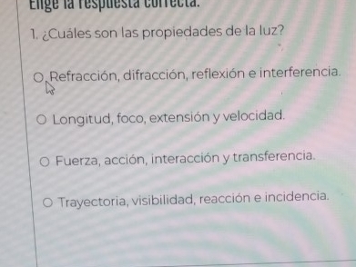 Elige la respuesta correcta.
1. ¿Cuáles son las propiedades de la luz?
Refracción, difracción, reflexión e interferencia.
Longitud, foco, extensión y velocidad.
Fuerza, acción, interacción y transferencia.
Trayectoria, visibilidad, reacción e incidencia.