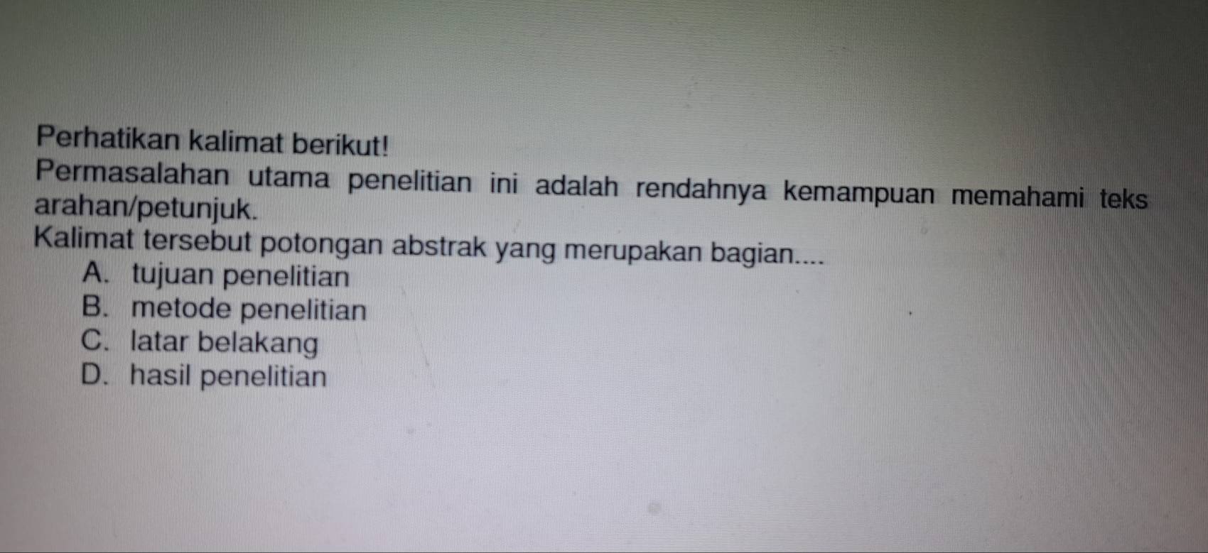 Perhatikan kalimat berikut!
Permasalahan utama penelitian ini adalah rendahnya kemampuan memahami teks
arahan/petunjuk.
Kalimat tersebut potongan abstrak yang merupakan bagian....
A. tujuan penelitian
B. metode penelitian
C. latar belakang
D. hasil penelitian