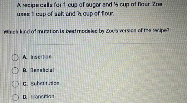 A recipe calls for 1 cup of sugar and ½ cup of flour. Zoe
uses 1 cup of salt and ½ cup of flour.
Which kind of mutation is best modeled by Zoe's version of the recipe?
A. Insertion
B. Beneficial
C. Substitution
D. Transition