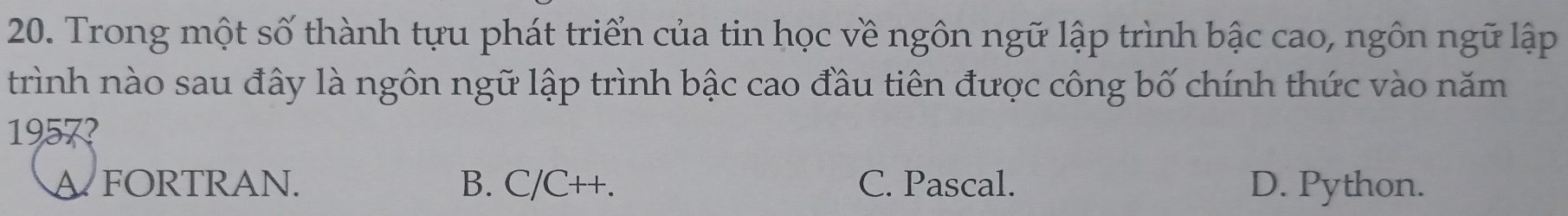 Trong một số thành tựu phát triển của tin học về ngôn ngữ lập trình bậc cao, ngôn ngữ lập
trình nào sau đây là ngôn ngữ lập trình bậc cao đầu tiên được công bố chính thức vào năm
1957?
A FORTRAN. B. C/C++. C. Pascal. D. Python.