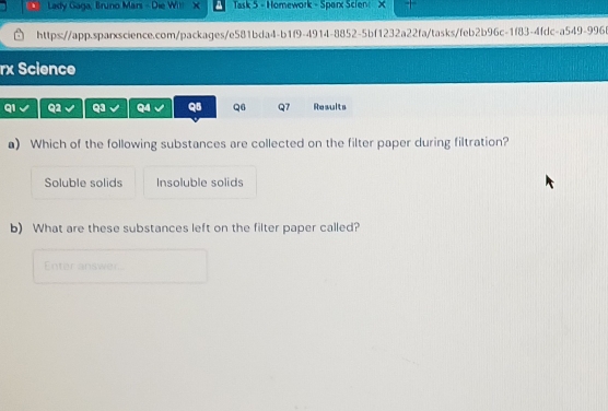 Lady Gaga, Bruno Mars - Die Wil a Task 5 - Homework - Sparx Scien X
https://app.sparxscience.com/packages/e581bda4-b1f9-4914-8852-5bf1232a22fa/tasks/feb2b96c-1f83-4fdc-a549-996f
rx Science
q1 Q1 Q3 Q4 Q5 Q6 Q7 Results
a) Which of the following substances are collected on the filter paper during filtration?
Soluble solids Insoluble solids
b) What are these substances left on the filter paper called?
Enter answer