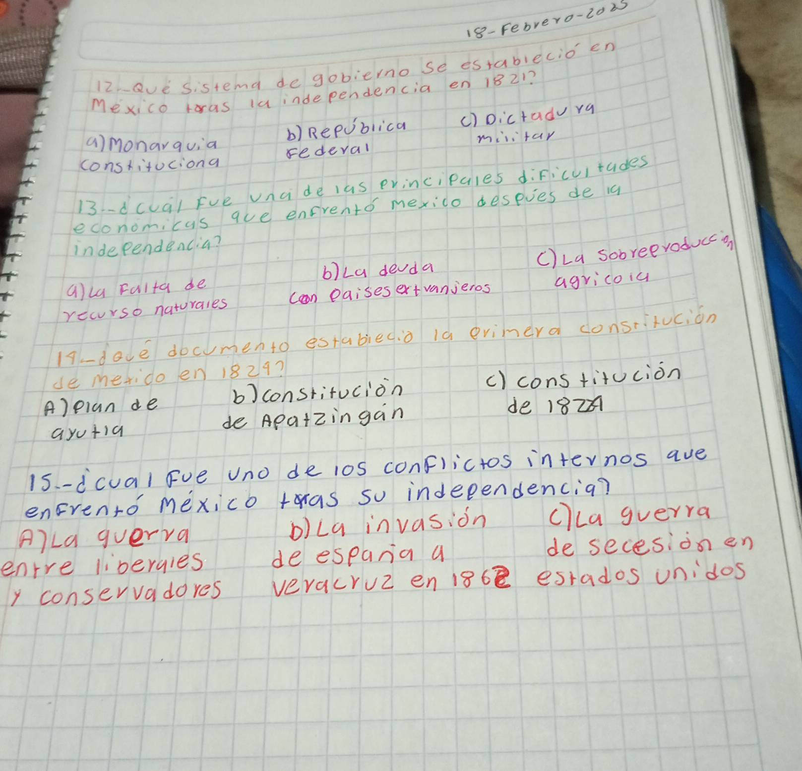 18- Febrero-2025
12eve Sistend degobierno se establecio en
Mexico ras laindependencia en 1821?
b) Republica () Dictado ra
amonarquia
milifar
constituciona redeval
13-dcua) Fve vncide las evincipales dificultades
economicus que enfrento mexido deseves de i
independencia?
C)La sobreevoducca
b)La devda
alla Falta de
recurso naturales Can Paises ext vanieros agricoia
17.-doce documento estabied.o ià evimera donstitucion
de merido en 1829?
A)eian de b) constitucion c) cons titucion
ayutia de Apaizingan
de 182
15 -dcual Fve Uno de los conflictos internos ave
enrento mexico ras so indeeendencia?
A)La guerra b)La invasion clLa gverra
enrre livergies deespana a de secesion en
y conservadores veracruz en 18b esrados unidos