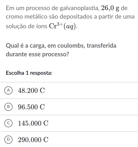 Em um processo de galvanoplastia, 26,0 g de
cromo metálico são depositados a partir de uma
solução de íons Cr^(3+)(aq). 
Qual é a carga, em coulombs, transferida
durante esse processo?
Escolha 1 resposta:
A) 48.200 C
B 96.500 C
C 145.000 C
290.000 C