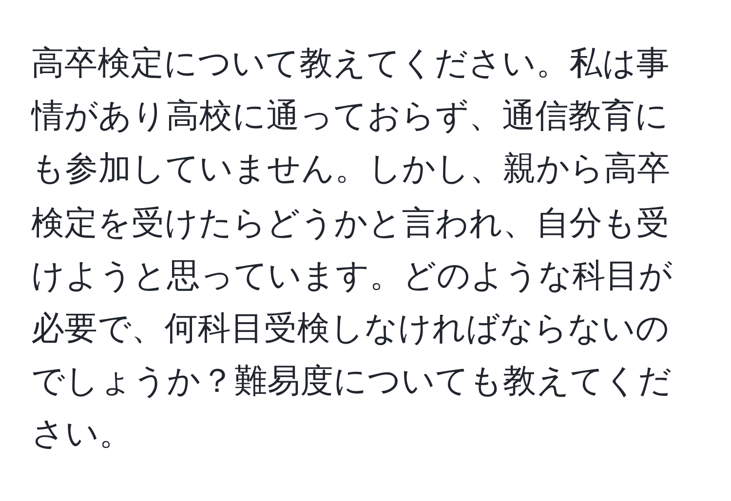 高卒検定について教えてください。私は事情があり高校に通っておらず、通信教育にも参加していません。しかし、親から高卒検定を受けたらどうかと言われ、自分も受けようと思っています。どのような科目が必要で、何科目受検しなければならないのでしょうか？難易度についても教えてください。