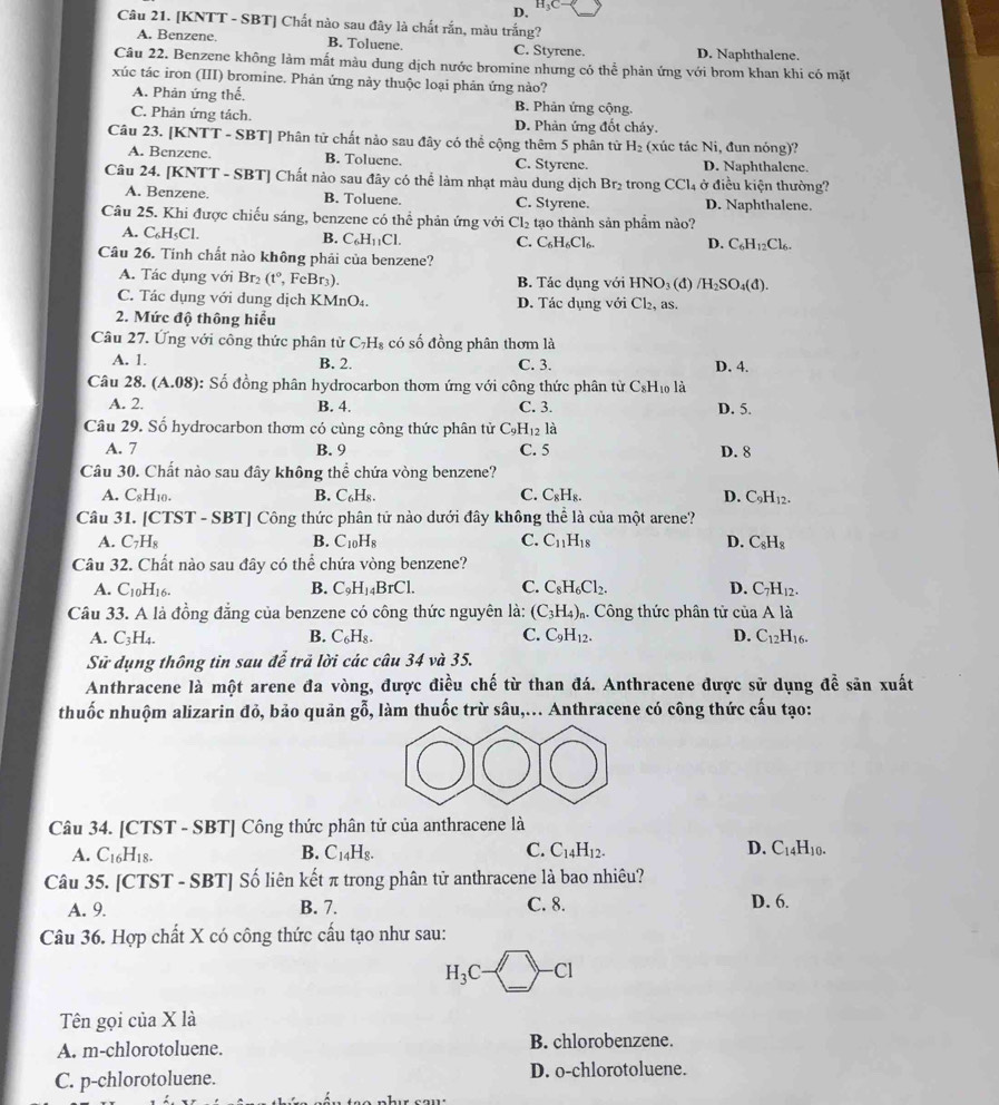 D. H_3C-
Câu 21. [KNTT - SBT] Chất nào sau đây là chất rắn, màu trắng?
A. Benzene. B. Toluene. C. Styrene. D. Naphthalene.
Câu 22. Benzene không làm mất màu dung dịch nước bromine nhưng có thể phản ứng với brom khan khi có mặt
xúc tác iron (III) bromine. Phản ứng này thuộc loại phản ứng nào?
A. Phản ứng thế. B. Phản ứng cộng.
C. Phản ứng tách. D. Phản ứng đốt cháy.
Câu 23. [KNTT - SBT] Phân tử chất nào sau đây có thể cộng thêm 5 phân tử H_2 (xúc tác Ni, đun nóng)?
A. Benzene. B. Toluene. C. Styrene. D. Naphthalene.
Câu 24. [KNTT - SBT] Chất nào sau đây có thể làm nhạt màu dung dịch Br₂ trong CCl_4 ở điều kiện thường?
A. Benzene. B. Toluene. C. Styrene. D. Naphthalene.
Câu 25. Khi được chiếu sáng, benzene có thể phản ứng với Cl_2 tạo thành sản phẩm nào?
A. C₆H₅Cl. C_6H_11Cl. C. C_6H_6Cl_6. D. C_6H_12Cl_6.
B.
Câu 26. Tính chất nào không phải của benzene?
A. Tác dụng với Br_2(t°, , FeBr₃). B. Tác dụng với HNO₃ (đ) /H_2SO_4(d).
C. Tác dụng với dung dịch KMnO₄. D. Tác dụng với Cl_2, as.
2. Mức độ thông hiểu
Câu 27. Ứng với công thức phân từ C_7H_8 có số đồng phân thơm là
B. 2.
A. 1. C. 3. D. 4.
Câu 28. (A.08) : Số đồng phân hydrocarbon thơm ứng với công thức phân từ C₆H₁ là
A. 2. B. 4. C. 3. D. 5.
Câu 29. Số hydrocarbon thơm có cùng công thức phân tử C_9H_12l_a
A. 7 B. 9 C. 5 D. 8
Câu 30. Chất nào sau đây không thể chứa vòng benzene?
A. C8H10. B. C_6H_8. C. C_8H_8. D. C_9H_12.
Câu 31. [CTST - SBT] Công thức phân tử nào dưới đây không thể là của một arene?
A. C_7H_8 B. C_10H_8 C. C_11H_18 D. C_8H_8
Câu 32. Chất nào sau đây có thể chứa vòng benzene?
A. C_10H_16. B. C_9H_14BrCl. C. C_8H_6Cl_2. D. C_7H_12.
Câu 33. A là đồng đẳng của benzene có công thức nguyên là: (C_3H_4)_n. Công thức phân tử của A là
A. C_3H_4. B. C_6H_8. C. C_9H_12. D. C_12H_16.
Sử dụng thông tin sau để trả lời các câu 34 và 35.
Anthracene là một arene đa vòng, được điều chế từ than đá. Anthracene được sử dụng đề săn xuất
thuốc nhuộm alizarin đỏ, bảo quản gỗ, làm thuốc trừ sâu,... Anthracene có công thức cấu tạo:
Câu 34. [CTST - SBT] Công thức phân tử của anthracene là
A. C_16H_18. B. C_14H_8. C. C_14H_12. D. C_14H_10.
Câu 35. [CTST - SBT] Số liên kết π trong phân tử anthracene là bao nhiêu?
A. 9. B. 7. C. 8. D. 6.
Câu 36. Hợp chất X có công thức cấu tạo như sau:
H_3C-□ -Cl
Tên gọi của X là
A. m-chlorotoluene. B. chlorobenzene.
C. p-chlorotoluene. D. o-chlorotoluene.