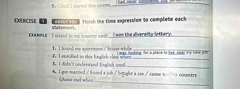 Until I started this course, i had never considered this per 
EXERCISE 3 ABOUT YOU ] Finish the time expression to complete each 
statement. 
_ 
EXAMPLE I stayed in my country until__I won the diversity lottery. 
1. I found my apartment / house while_ 
i was looking for a place to live near my new job 
2. I enrolled in this English class when_ 
3. I didn’t understand English until_ 
4. I got married / found a job / bought a car / came to this country 
(choose one) when 
_