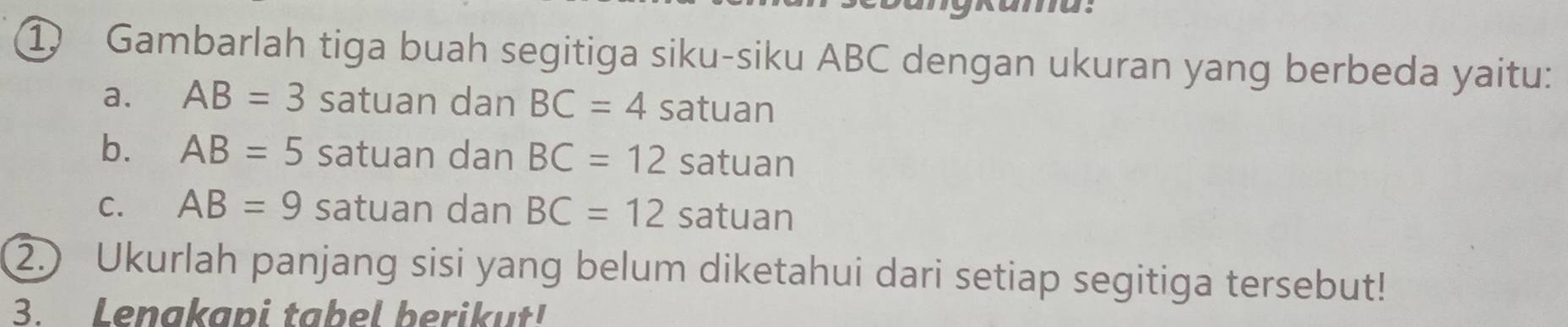 Gambarlah tiga buah segitiga siku-siku ABC dengan ukuran yang berbeda yaitu:
a. AB=3 satuan dan BC=4 satuan
b. AB=5 satuan dan BC=12 satuan
C. AB=9 satuan dan BC=12 satuan
2.) Ukurlah panjang sisi yang belum diketahui dari setiap segitiga tersebut!
3. Lenakapi tabel berikut!