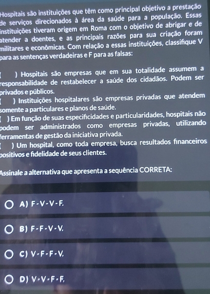 Hospitais são instituições que têm como principal objetivo a prestação
de serviços direcionados à área da saúde para a população. Essas
instituições tiveram origem em Roma com o objetivo de abrigar e de
atender a doentes, e as principais razões para sua criação foram
militares e econômicas. Com relação a essas instituições, classifique V
para as sentenças verdadeiras e F para as falsas:
) Hospitais são empresas que em sua totalidade assumem a
responsabilidade de restabelecer a saúde dos cidadãos. Podem ser
privados e públicos.
) Instituições hospitalares são empresas privadas que atendem
somente a particulares e planos de saúde.
) Em função de suas especificidades e particularidades, hospitais não
podem ser administrados como empresas privadas, utilizando
ferramentas de gestão da iniciativa privada.
) Um hospital, como toda empresa, busca resultados fnanceiros
positivos e fídelidade de seus clientes.
Assinale a alternativa que apresenta a sequência CORRETA:
A) F-V-V-F.
B) F-F-V-V,
C) V· F· F· V,
D) V· V· F· F,