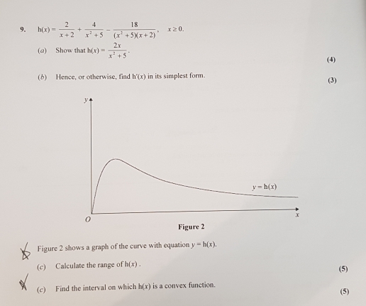 h(x)= 2/x+2 + 4/x^2+5 - 18/(x^2+5)(x+2) . x≥ 0
(a) Show that h(x)= 2x/x^2+5 
(4)
(b) Hence, or otherwise, find h'(x) in its simplest form.. (3)
Figure 2 shows a graph of the curve with equation y=h(x)
(c) Calculate the range of h(x)
(5)
(c) Find the interval on which h(x) is a convex function.
(5)