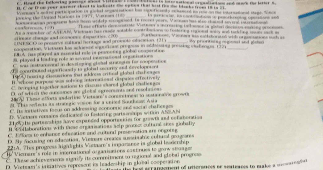 Read the following passage about Vistnam's contribations to international organisations and mark the letter A.
B. C or D on your answer sheet to indicate the option that best fits the blanks from 18 to 22
Viemam's active participation in global organisations has significantly enhanced as role on the international stage. Since
joining the United Nations in 1977, Vietnam (18) _In particular, its contributions to peacekceping operations and
humanitarian programs have been widely recognised. In recent years, Vietnam has also chaired several international
conférences, (19) _. These efforts demonstrate Vietnam's increasing influence in global decision-making processes
As a member of ASEAN, Vietnam has made notable contributions to fostering regional unity and tackling issues such ss
climate change and economic disparities. (20) _. Furthermore, Vistnam has collaborsted with organisations such as
UNESCO to preserve cultural heritage and promote education. (21) _. By prioritising regional and global
cooperation, Vietnam has achieved signiticant progress in addressing pressing challenges. (22)_
18:A. has played an essential role in promoting global cooperation
B. played a leading role in several international organisations
C. was instrumental in developing global strategies for cooperation
(D) contributed significantly to global security and development
1A) hosting discussions that address critical global challenges
B. whose purpose was solving international disputes effectively
C. bringing together nations to discuss shared global challenges
D. of which the outcomes are global agreements and resolutions
20 These efforts underline Vietnam’s commitment to sustainable growth
B. This reflects its strategic vision for a united Southeast Asia
C. Its initiatives focus on addressing economic and social challenges
D. Vietnam remains dedicated to fostering partnerships within ASEAN
21 Its partnerships have expanded opportunities for growth and collaboration
B. Collaborations with these organisations help protect cultural sites globally
C. Efforts to enhance education and cultural preservation are ongoing
D. By focusing on education, Vietnam creates sustainable cultural programs
22:A . This progress highlights Vietnam’s importance in global leadership
B. Vietnam’s role in international organisations continues to grow stronger
C. These achievements signify its commitment to regional and global progress
D. Vietnam’s initiatives represent its leadership in global cooperation
t he b e st arrangement of utterances or sentences to make a meanin ful