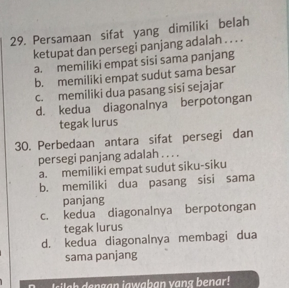 Persamaan sifat yang dimiliki belah
ketupat dan persegi panjang adalah . . . .
a. memiliki empat sisi sama panjang
b. memiliki empat sudut sama besar
c. memiliki dua pasang sisi sejajar
d. kedua diagonalnya berpotongan
tegak lurus
30. Perbedaan antara sifat persegi dan
persegi panjang adalah . . . .
a. memiliki empat sudut siku-siku
b. memiliki dua pasang sisi sama
panjang
c. kedua diagonalnya berpotongan
tegak lurus
d. kedua diagonalnya membagi dua
sama panjang
Isilah dengan jawaban vang benar!