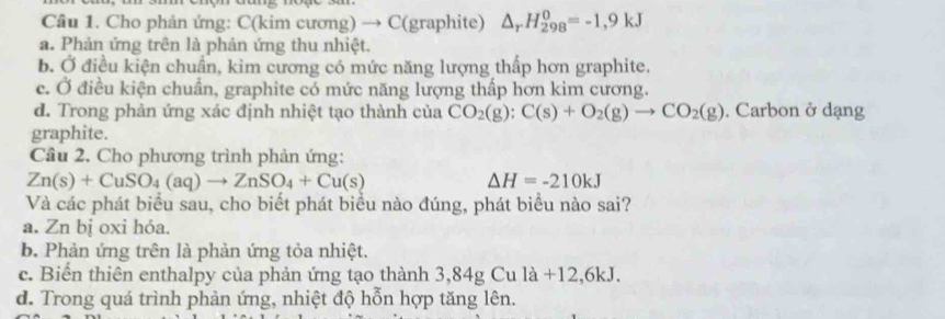 Cho phản ứng: C(kim cương) → C (graphite) △ _rH_(298)^0=-1,9kJ
a. Phản ứng trên là phản ứng thu nhiệt.
b. Ở điều kiện chuẩn, kim cương có mức năng lượng thấp hơn graphite.
c. Ở điều kiện chuẩn, graphite có mức năng lượng thấp hơn kim cương.
d. Trong phản ứng xác định nhiệt tạo thành của CO_2(g):C(s)+O_2(g)to CO_2(g). Carbon ở dạng
graphite.
Câu 2. Cho phương trình phản ứng:
Zn(s)+CuSO_4(aq)to ZnSO_4+Cu(s)
Delta H=-210kJ
Và các phát biểu sau, cho biết phát biểu nào đúng, phát biểu nào sai?
a. Zn bị oxi hóa.
b. Phản ứng trên là phản ứng tỏa nhiệt.
c. Biến thiên enthalpy của phản ứng tạo thành 3,84g Cu l a+12, 6kJ
d. Trong quá trình phản ứng, nhiệt độ hỗn hợp tăng lên.