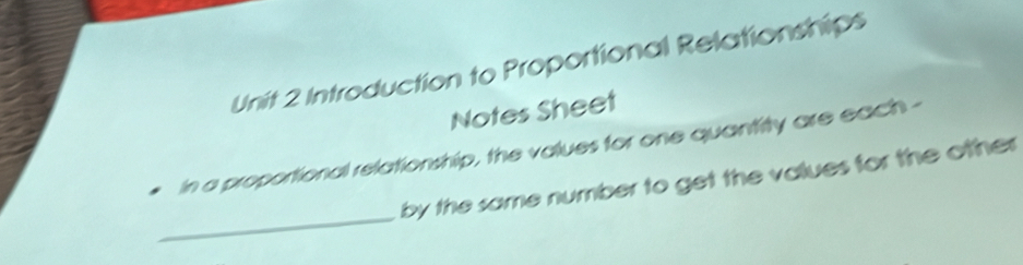 Introduction to Proportional Relationships 
Notes Sheet 
in a proportional relationship, the values for one quantity are each - 
_ 
by the same number to get the values for the other