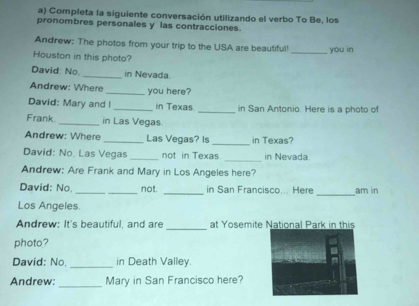 Completa la siguiente conversación utilizando el verbo To Be, los 
pronombres personales y las contracciones. 
Andrew: The photos from your trip to the USA are beautiful! _you in 
Houston in this photo? 
David: No, _in Nevada. 
Andrew: Where _you here? 
David: Mary and I _in Texas. _in San Antonio. Here is a photo of 
Frank. _in Las Vegas. 
Andrew: Where _Las Vegas? Is _in Texas? 
David: No, Las Vegas _not in Texas. _in Nevada. 
Andrew: Are Frank and Mary in Los Angeles here? 
_ 
David: No, __not. _in San Francisco... Here am in 
Los Angeles. 
_ 
Andrew: It's beautiful, and are at Yosemite National Park in this 
photo? 
David: No, _in Death Valley. 
Andrew: _Mary in San Francisco here?