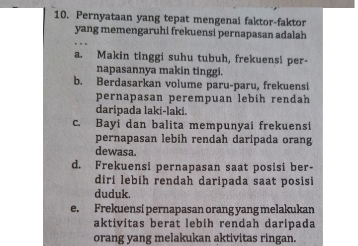 Pernyataan yang tepat mengenai faktor-faktor
yang memengaruhi frekuensi pernapasan adalah
a. Makin tinggi suhu tubuh, frekuensi per-
napasannya makin tinggi.
b. Berdasarkan volume paru-paru, frekuensi
pernapasan perempuan lebih rendah
daripada laki-laki.
c. Bayi dan balita mempunyai frekuensi
pernapasan lebih rendah daripada orang
dewasa.
d. Frekuensi pernapasan saat posisi ber-
diri lebih rendah daripada saat posisi
duduk.
e. Frekuensi pernapasan orang yang melakukan
aktivitas berat lebih rendah daripada
orang yang melakukan aktivitas ringan.