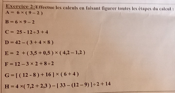 Effectue les calculs en faisant figurer toutes les étapes du calcul :
A=6* (9-2)
B=6* 9-2
C=25-12+3+4
D=42-(3+4* 8)
E=2+(3,5+0,5)* (4,2-1,2)
F=12-3* 2+8/ 2
G=[(12-8)+16]* (6+4)
H=4* (7,2+2,3)-[33-(12-9)]/ 2+14