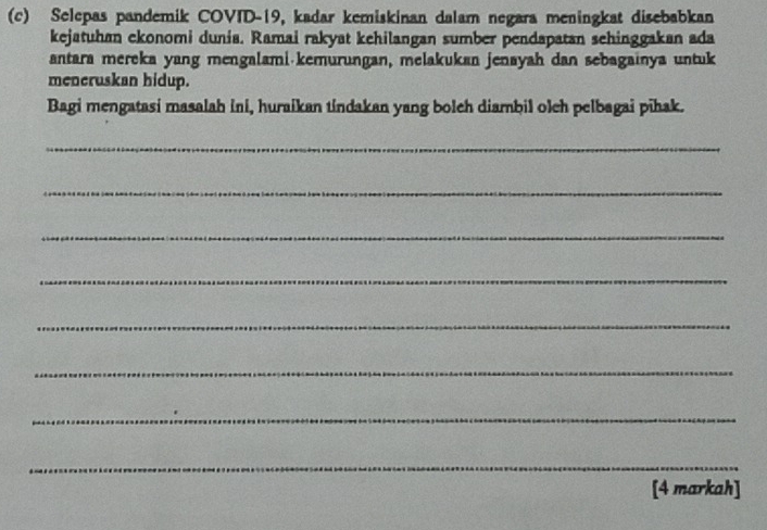 Selepas pandemik COVID-19, kadar kemiskinan dalam negara meningkat disebabkan 
kejatuhan ekonomi dunia. Ramai rakyat kehilangan sumber pendapatan sehinggakan ada 
antara mereka yang mengalami·kemurungan, melakukan jenayah dan sebagainya untuk 
meneruskan hidup. 
Bagi mengatasi masalah ini, huraikan tindakan yang bolch diambil olch pelbagai pīhak. 
_ 
_ 
_ 
_ 
_ 
_ 
_ 
_ 
[4 markah]